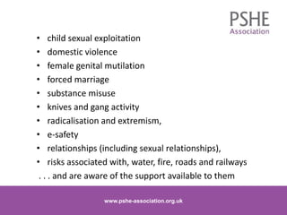 • child sexual exploitation
• domestic violence
• female genital mutilation
• forced marriage
• substance misuse
• knives and gang activity
• radicalisation and extremism,
• e-safety
• relationships (including sexual relationships),
• risks associated with, water, fire, roads and railways
. . . and are aware of the support available to them
www.pshe-association.org.uk 17www.pshe-association.org.uk
 