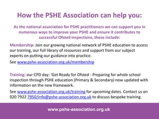 As the national association for PSHE practitioners we can support you in
numerous ways to improve your PSHE and ensure it contributes to
successful Ofsted inspections, these include:
www.pshe-association.org.uk 18
www.pshe-association.org.uk
How the PSHE Association can help you:
Membership: Join our growing national network of PSHE education to access
our training, our full library of resources and support from our subject
experts on putting our guidance into practice.
See www.pshe-association.org.uk/membership
Training: our CPD day: ‘Get Ready for Ofsted - Preparing for whole school
inspection through PSHE education (Primary & Secondary) now updated with
information on the new framework.
See www.pshe-association.org.uk/training for upcoming dates. Contact us on
020 7922 7950/info@pshe-association.org.uk to discuss bespoke training.
 