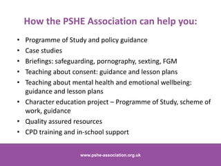 • Programme of Study and policy guidance
• Case studies
• Briefings: safeguarding, pornography, sexting, FGM
• Teaching about consent: guidance and lesson plans
• Teaching about mental health and emotional wellbeing:
guidance and lesson plans
• Character education project – Programme of Study, scheme of
work, guidance
• Quality assured resources
• CPD training and in-school support
www.pshe-association.org.uk 19www.pshe-association.org.uk
How the PSHE Association can help you:
 
