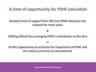 Greatest level of support from DfE that PSHE education has
enjoyed for many years
+
Shifting Ofsted focus bringing PSHE’s contribution to the fore
=
Perfect opportunity to promote the importance of PSHE and
the need to prioritise its development
www.pshe-association.org.uk 20www.pshe-association.org.uk
A time of opportunity for PSHE education
 