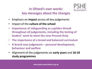 In Ofsted’s own words:
key messages about the changes
• Emphasis on impact across all key judgements
• Impact of the culture of the school
• Importance of safeguarding as a golden thread
throughout all judgements, including the testing of
leaders’ work to meet the new Prevent Duty
• The importance of a broad and balanced curriculum
• A brand new judgement – personal development,
behaviour and welfare
• Alignment of the judgements on early years and 16-19
study programmes
www.pshe-association.org.uk 3www.pshe-association.org.uk
 