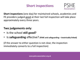 Short inspections
Short inspections (one day) for maintained schools, academies and
FE providers judged good at their last full inspection will take place
approximately every three years.
Two judgements only:
• Is the school still good?
• Is safeguarding effective? (PSHE and safeguarding – inextricably linked)
(if the answer to either question is not clear, the inspection
immediately converts to a full inspection)
www.pshe-association.org.uk 4www.pshe-association.org.uk
 