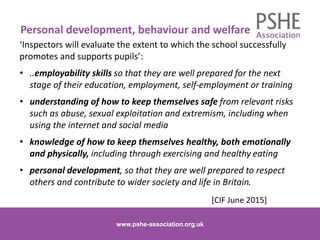 ‘Inspectors will evaluate the extent to which the school successfully
promotes and supports pupils’:
• ..employability skills so that they are well prepared for the next
stage of their education, employment, self-employment or training
• understanding of how to keep themselves safe from relevant risks
such as abuse, sexual exploitation and extremism, including when
using the internet and social media
• knowledge of how to keep themselves healthy, both emotionally
and physically, including through exercising and healthy eating
• personal development, so that they are well prepared to respect
others and contribute to wider society and life in Britain.
[CIF June 2015]
www.pshe-association.org.uk 7
Personal development, behaviour and welfare
www.pshe-association.org.uk
 