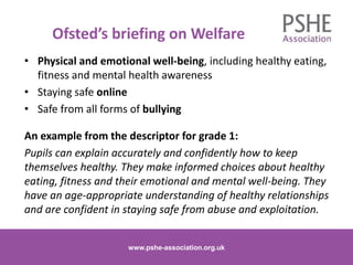 Ofsted’s briefing on Welfare
• Physical and emotional well-being, including healthy eating,
fitness and mental health awareness
• Staying safe online
• Safe from all forms of bullying
An example from the descriptor for grade 1:
Pupils can explain accurately and confidently how to keep
themselves healthy. They make informed choices about healthy
eating, fitness and their emotional and mental well-being. They
have an age-appropriate understanding of healthy relationships
and are confident in staying safe from abuse and exploitation.
www.pshe-association.org.uk 8www.pshe-association.org.uk
 