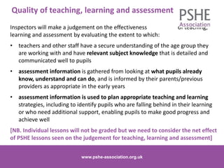 Quality of teaching, learning and assessment
Inspectors will make a judgement on the effectiveness of teaching,
learning and assessment by evaluating the extent to which:
• teachers and other staff have a secure understanding of the age group they
are working with and have relevant subject knowledge that is detailed and
communicated well to pupils
• assessment information is gathered from looking at what pupils already
know, understand and can do, and is informed by their parents/previous
providers as appropriate in the early years
• assessment information is used to plan appropriate teaching and learning
strategies, including to identify pupils who are falling behind in their learning
or who need additional support, enabling pupils to make good progress and
achieve well
[NB. Individual lessons will not be graded but we need to consider the net effect
of PSHE lessons seen on the judgement for teaching, learning and assessment]
www.pshe-association.org.uk 9www.pshe-association.org.uk
 