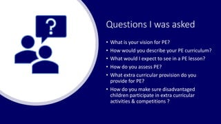 Questions I was asked
• What is your vision for PE?
• How would you describe your PE curriculum?
• What would I expect to see in a PE lesson?
• How do you assess PE?
• What extra curricular provision do you
provide for PE?
• How do you make sure disadvantaged
children participate in extra curricular
activities & competitions ?
 