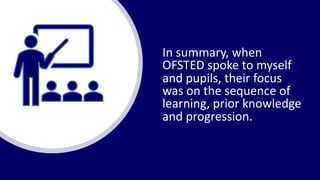 In summary, when
OFSTED spoke to myself
and pupils, their focus
was on the sequence of
learning, prior knowledge
and progression.
 