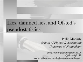 Lies, damned lies, and Ofsted’s 
pseudostatistics 
Philip Moriarty 
School of Physics & Astronomy 
University of Nottingham 
philip.moriarty@nottingham.ac.uk 
@Moriarty2112 
www.nottingham.ac.uk/physics/research/nano 
 