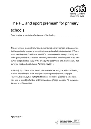 The PE and sport premium for primary
schools
Good practice to maximise effective use of the funding
The government is providing funding to maintained primary schools and academies
that is specifically targeted at improving the provision of physical education (PE) and
sport. Her Majesty’s Chief Inspector (HMCI) commissioned a survey to identify and
share good practice in 22 schools previously identified as performing well in PE. This
survey complements a study in this area by the Department for Education (DfE) that
surveyed headteachers between April and July 2014.
In the majority of the schools visited, headteachers are using the additional funding
to make improvements to PE and sport, including in competitions, for pupils.
However, this survey has highlighted the need for clearer guidance to schools on
how best to spend the funding and the importance of good specialist PE knowledge
for teachers of the subject.
Age group: 4–11
 