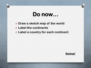 Do now…
O Draw a sketch map of the world
O Label the continents
O Label a country for each continent




                                   5mins!
 