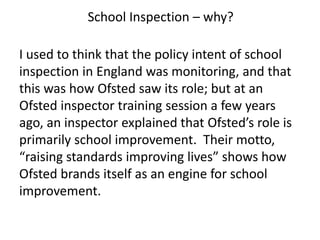 I used to think that the policy intent of school
inspection in England was monitoring, and that
this was how Ofsted saw its role; but at an
Ofsted inspector training session a few years
ago, an inspector explained that Ofsted’s role is
primarily school improvement. Their motto,
“raising standards improving lives” shows how
Ofsted brands itself as an engine for school
improvement.
School Inspection – why?
 