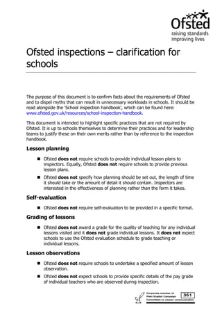 Ofsted inspections – clarification for schools 
The purpose of this document is to confirm facts about the requirements of Ofsted and to dispel myths that can result in unnecessary workloads in schools. It should be read alongside the ‘School inspection handbook’, which can be found here: www.ofsted.gov.uk/resources/school-inspection-handbook. 
This document is intended to highlight specific practices that are not required by Ofsted. It is up to schools themselves to determine their practices and for leadership teams to justify these on their own merits rather than by reference to the inspection handbook. 
Lesson planning 
 Ofsted does not require schools to provide individual lesson plans to inspectors. Equally, Ofsted does not require schools to provide previous lesson plans. 
 Ofsted does not specify how planning should be set out, the length of time it should take or the amount of detail it should contain. Inspectors are interested in the effectiveness of planning rather than the form it takes. 
Self-evaluation 
 Ofsted does not require self-evaluation to be provided in a specific format. 
Grading of lessons 
 Ofsted does not award a grade for the quality of teaching for any individual lessons visited and it does not grade individual lessons. It does not expect schools to use the Ofsted evaluation schedule to grade teaching or individual lessons. 
Lesson observations 
 Ofsted does not require schools to undertake a specified amount of lesson observation. 
 Ofsted does not expect schools to provide specific details of the pay grade of individual teachers who are observed during inspection.  