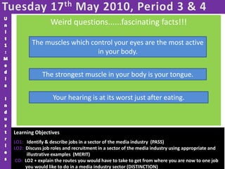 Tuesday 17th May 2010, Period 3 & 4Unit1:Media IndustriesWeird questions......fascinating facts!!!Which muscles are the most active in your body?Which muscle is the strongest in your body?When, during the day, is your hearing at its worst?The muscles which control your eyes are the most active in your body.The strongest muscle in your body is your tongue.  Your hearing is at its worst just after eating.Learning Objectives LO1:   Identify & describe jobs in a sector of the media industry  (PASS)LO2:  Discuss job roles and recruitment in a sector of the media industry using appropriate and illustrative examples  (MERIT)CO:  LO2 + explain the routes you would have to take to get from where you are now to one job          you would like to do in a media industry sector (DISTINCTION)