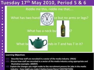 Tuesday 17th May 2010, Period 5 & 6Unit1:Media IndustriesRiddle me this, riddle me that....What has two hands and a face but no arms or legs?  What has a neck but no head? What begins with T, ends in T and has T in it? Learning Objectives LO1:   Describe how staff are recruited in a sector of the media industry  (PASS)LO2:  Discuss how staff are recruited in a sector of the media industry using appropriate and illustrative examples  (MERIT)CO:  Explain the changes you might make to the recruitment process for jobs in the media industry – how might you make it better/easier/fairer? (DISTINCTION)