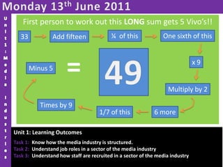 Monday 13th June 2011 Unit1:Media Industries First person to work out this LONG sum gets 5 Vivo’s!! ¼  of this One sixth of this 33 Add fifteen = 49 x 9 Minus 5 Multiply by 2 Times by 9 6 more 1/7 of this Unit 1: Learning Outcomes Task 1:  Know how the media industry is structured. Task 2:  Understand job roles in a sector of the media industry Task 3:  Understand how staff are recruited in a sector of the media industry 