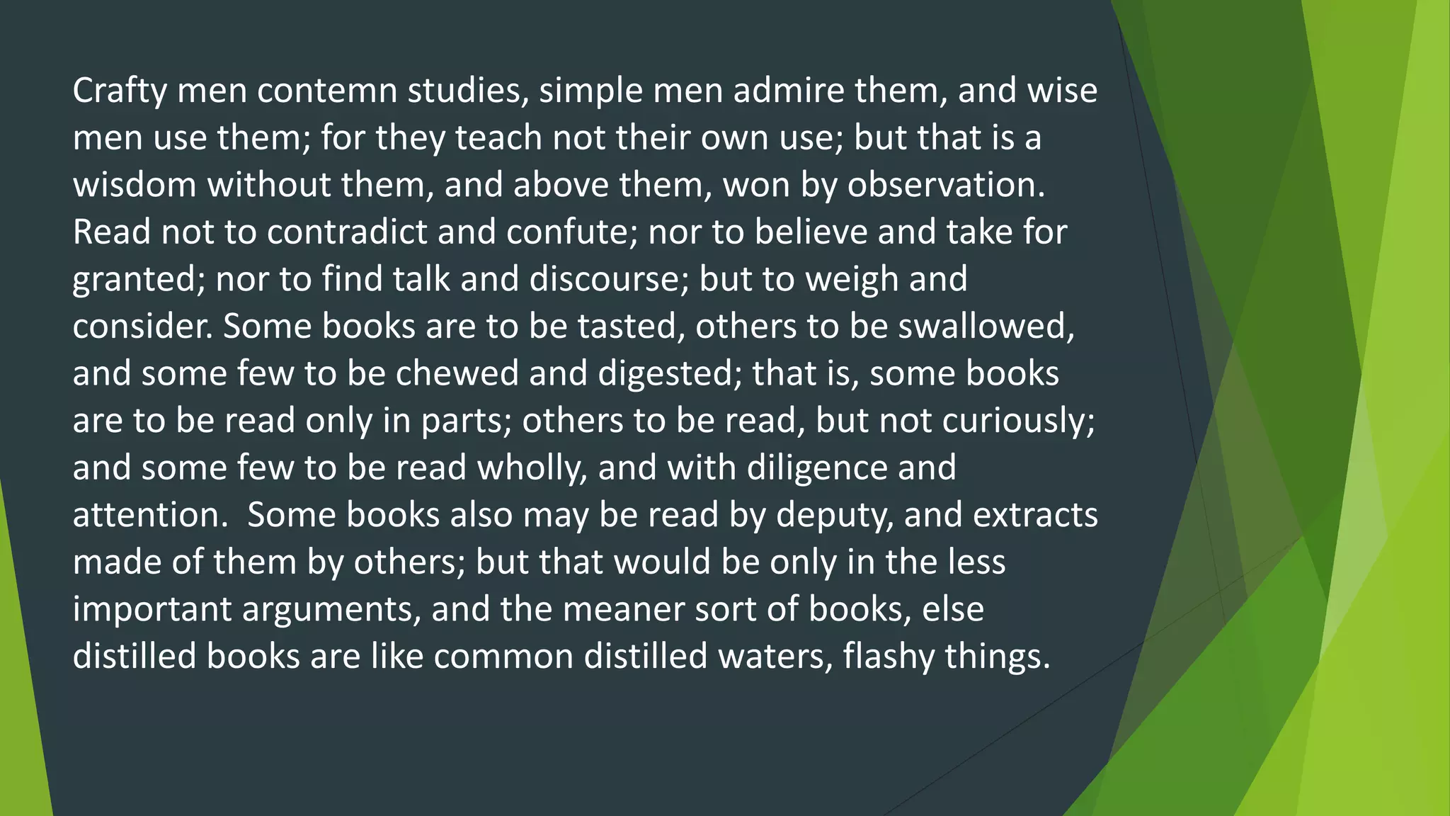 Crafty men contemn studies, simple men admire them, and wise
men use them; for they teach not their own use; but that is a
wisdom without them, and above them, won by observation.
Read not to contradict and confute; nor to believe and take for
granted; nor to find talk and discourse; but to weigh and
consider. Some books are to be tasted, others to be swallowed,
and some few to be chewed and digested; that is, some books
are to be read only in parts; others to be read, but not curiously;
and some few to be read wholly, and with diligence and
attention. Some books also may be read by deputy, and extracts
made of them by others; but that would be only in the less
important arguments, and the meaner sort of books, else
distilled books are like common distilled waters, flashy things.
 