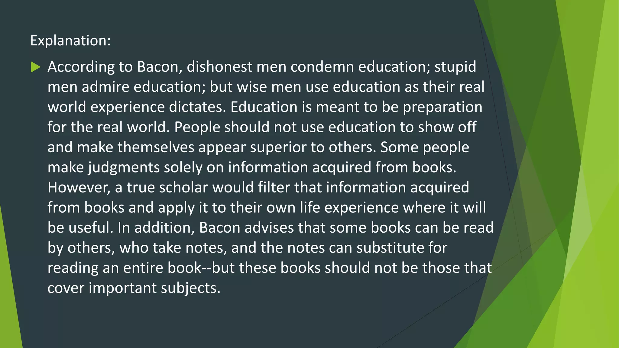 Explanation:
 According to Bacon, dishonest men condemn education; stupid
men admire education; but wise men use education as their real
world experience dictates. Education is meant to be preparation
for the real world. People should not use education to show off
and make themselves appear superior to others. Some people
make judgments solely on information acquired from books.
However, a true scholar would filter that information acquired
from books and apply it to their own life experience where it will
be useful. In addition, Bacon advises that some books can be read
by others, who take notes, and the notes can substitute for
reading an entire book--but these books should not be those that
cover important subjects.
 