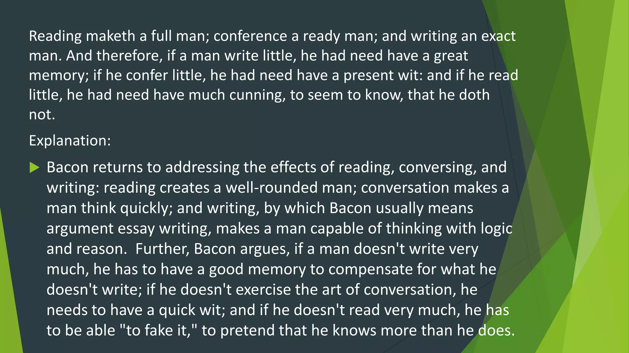 Reading maketh a full man; conference a ready man; and writing an exact
man. And therefore, if a man write little, he had need have a great
memory; if he confer little, he had need have a present wit: and if he read
little, he had need have much cunning, to seem to know, that he doth
not.
Explanation:
 Bacon returns to addressing the effects of reading, conversing, and
writing: reading creates a well-rounded man; conversation makes a
man think quickly; and writing, by which Bacon usually means
argument essay writing, makes a man capable of thinking with logic
and reason. Further, Bacon argues, if a man doesn't write very
much, he has to have a good memory to compensate for what he
doesn't write; if he doesn't exercise the art of conversation, he
needs to have a quick wit; and if he doesn't read very much, he has
to be able "to fake it," to pretend that he knows more than he does.
 