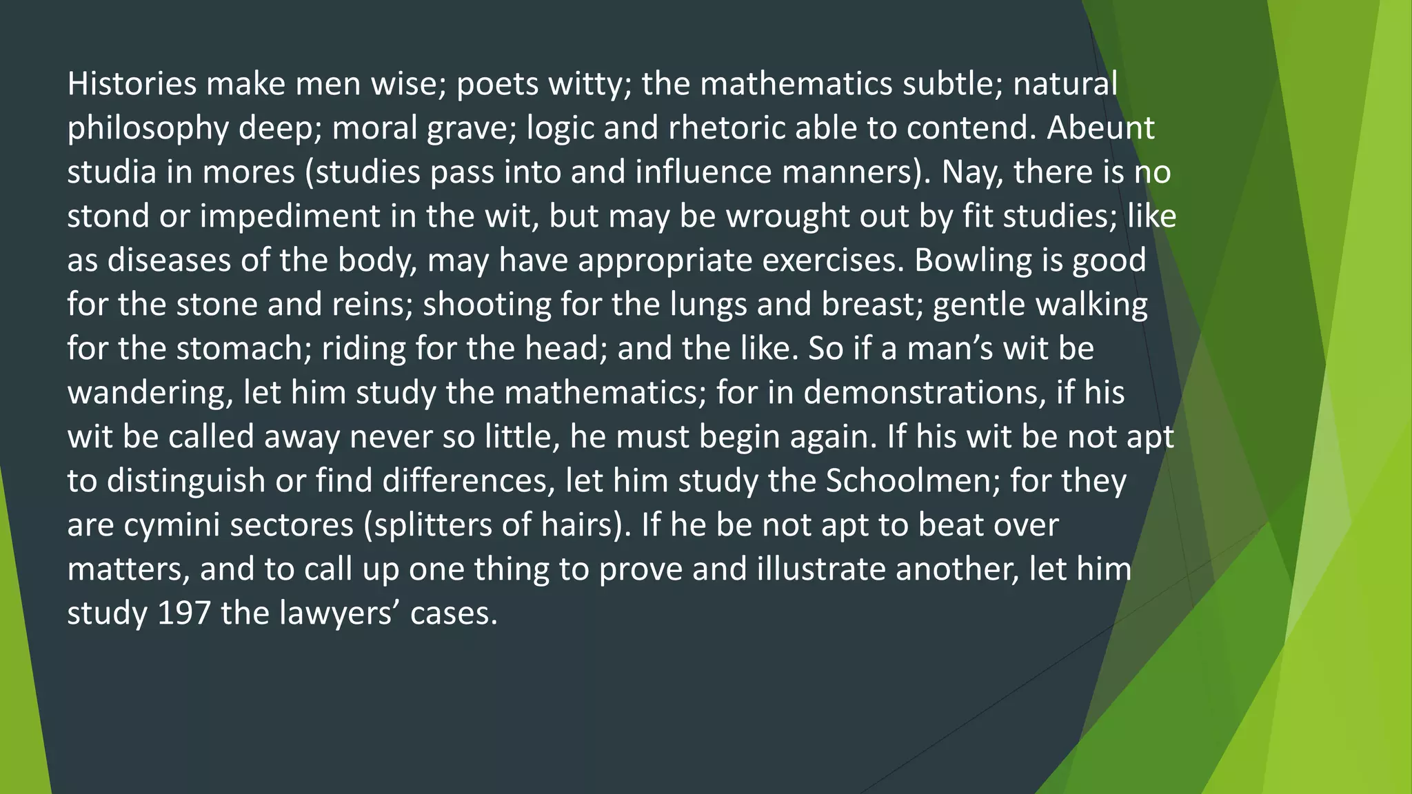 Histories make men wise; poets witty; the mathematics subtle; natural
philosophy deep; moral grave; logic and rhetoric able to contend. Abeunt
studia in mores (studies pass into and influence manners). Nay, there is no
stond or impediment in the wit, but may be wrought out by fit studies; like
as diseases of the body, may have appropriate exercises. Bowling is good
for the stone and reins; shooting for the lungs and breast; gentle walking
for the stomach; riding for the head; and the like. So if a man’s wit be
wandering, let him study the mathematics; for in demonstrations, if his
wit be called away never so little, he must begin again. If his wit be not apt
to distinguish or find differences, let him study the Schoolmen; for they
are cymini sectores (splitters of hairs). If he be not apt to beat over
matters, and to call up one thing to prove and illustrate another, let him
study 197 the lawyers’ cases.
 