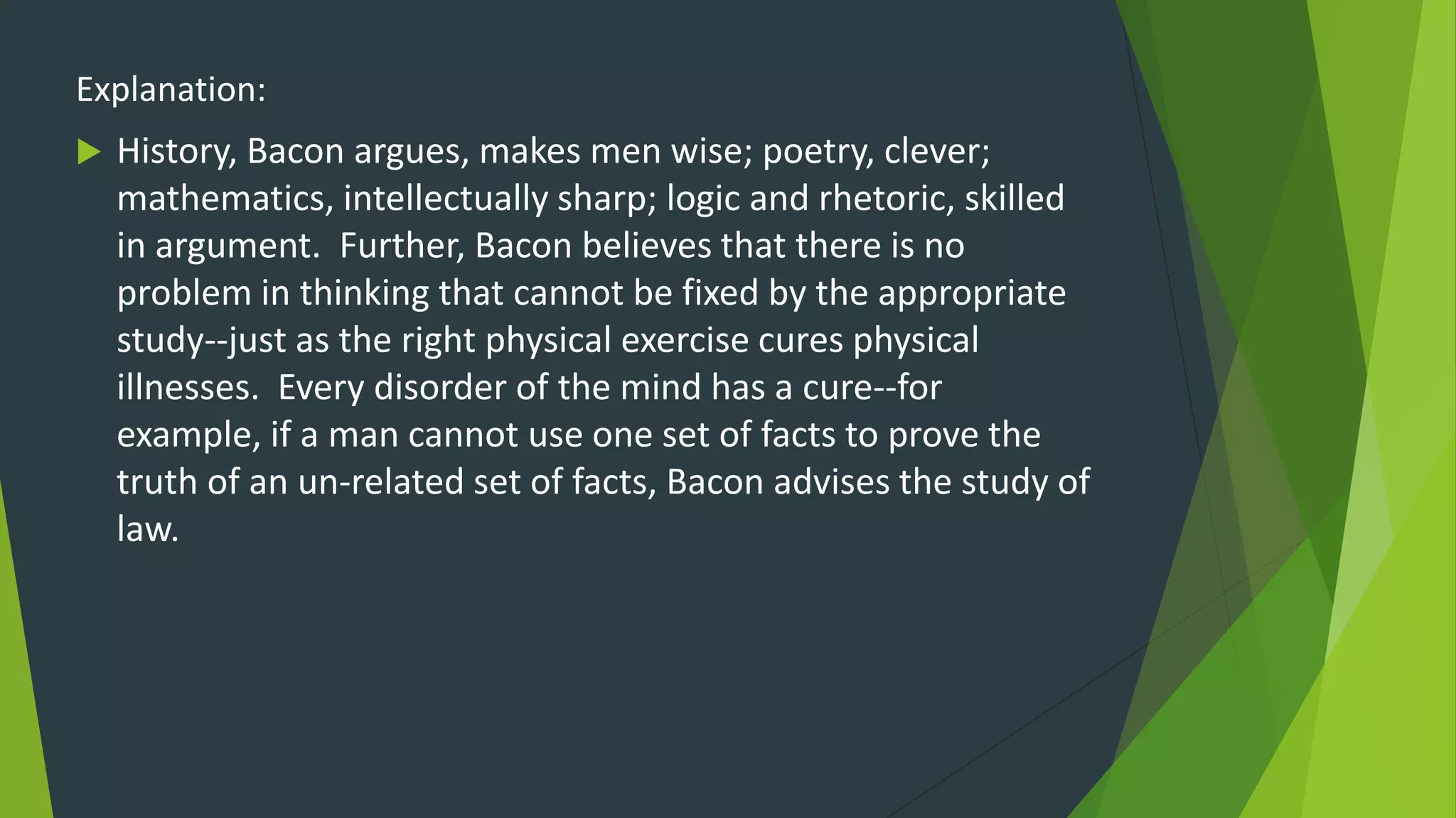 Explanation:
 History, Bacon argues, makes men wise; poetry, clever;
mathematics, intellectually sharp; logic and rhetoric, skilled
in argument. Further, Bacon believes that there is no
problem in thinking that cannot be fixed by the appropriate
study--just as the right physical exercise cures physical
illnesses. Every disorder of the mind has a cure--for
example, if a man cannot use one set of facts to prove the
truth of an un-related set of facts, Bacon advises the study of
law.
 