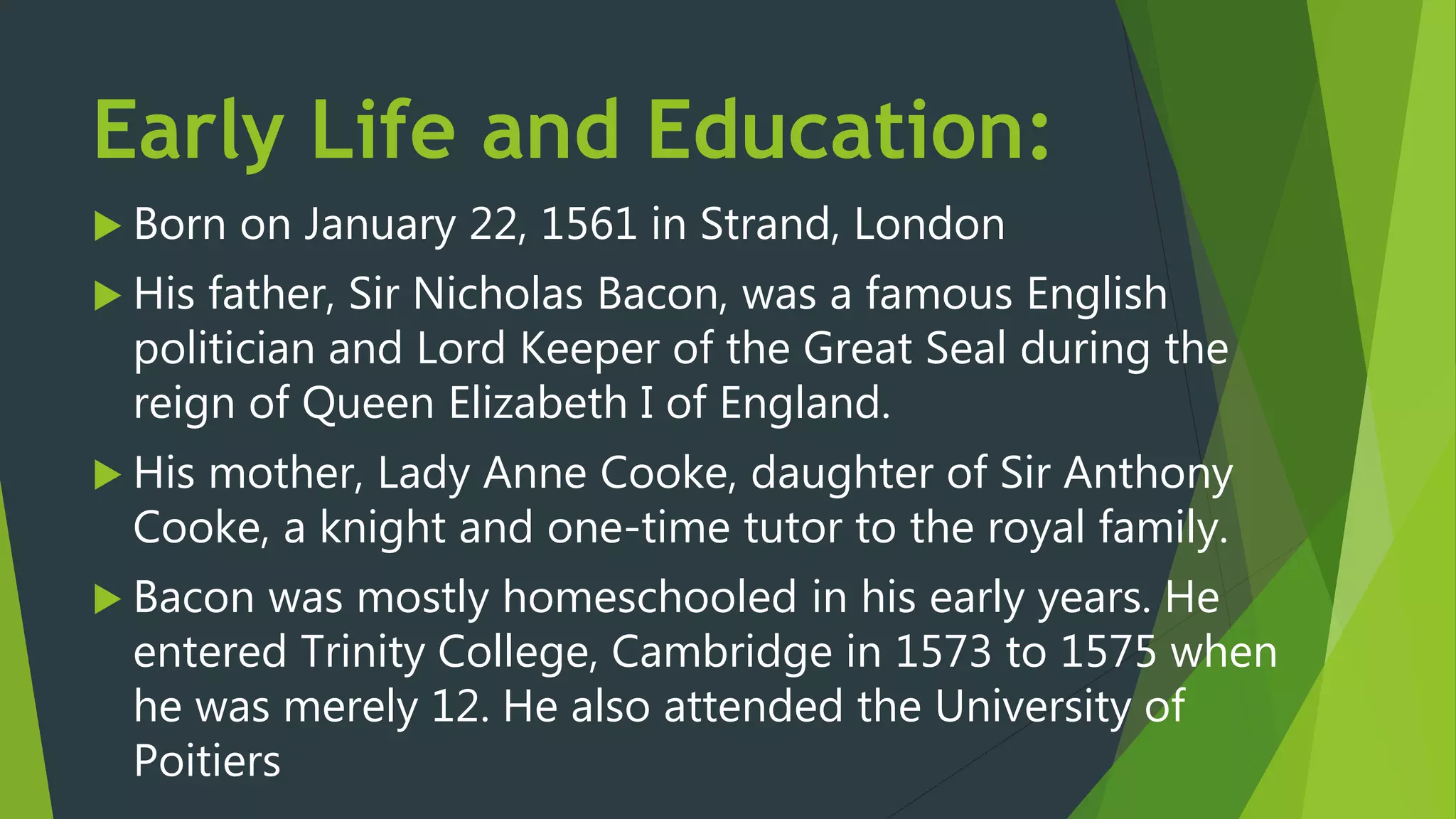Early Life and Education:
 Born on January 22, 1561 in Strand, London
 His father, Sir Nicholas Bacon, was a famous English
politician and Lord Keeper of the Great Seal during the
reign of Queen Elizabeth I of England.
 His mother, Lady Anne Cooke, daughter of Sir Anthony
Cooke, a knight and one-time tutor to the royal family.
 Bacon was mostly homeschooled in his early years. He
entered Trinity College, Cambridge in 1573 to 1575 when
he was merely 12. He also attended the University of
Poitiers
 