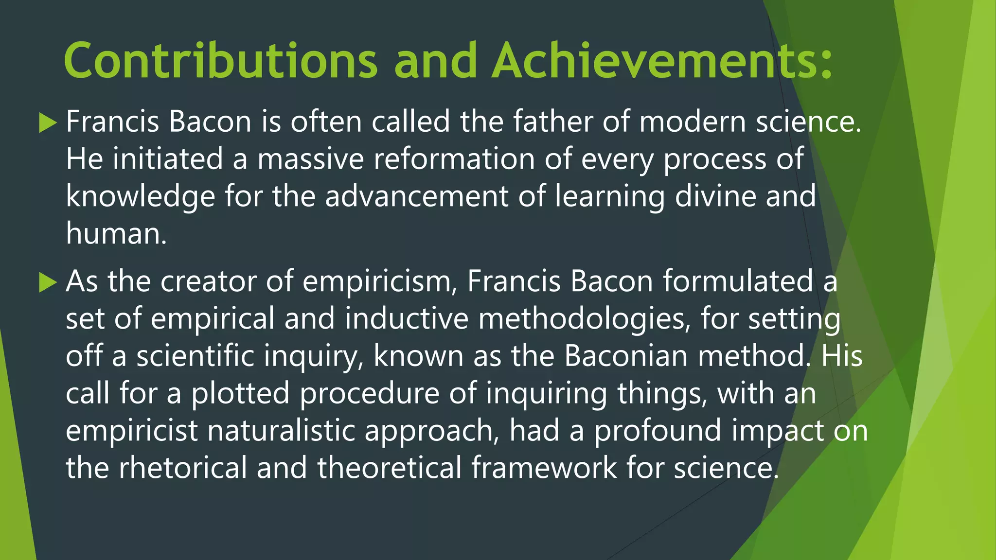 Contributions and Achievements:
 Francis Bacon is often called the father of modern science.
He initiated a massive reformation of every process of
knowledge for the advancement of learning divine and
human.
 As the creator of empiricism, Francis Bacon formulated a
set of empirical and inductive methodologies, for setting
off a scientific inquiry, known as the Baconian method. His
call for a plotted procedure of inquiring things, with an
empiricist naturalistic approach, had a profound impact on
the rhetorical and theoretical framework for science.
 