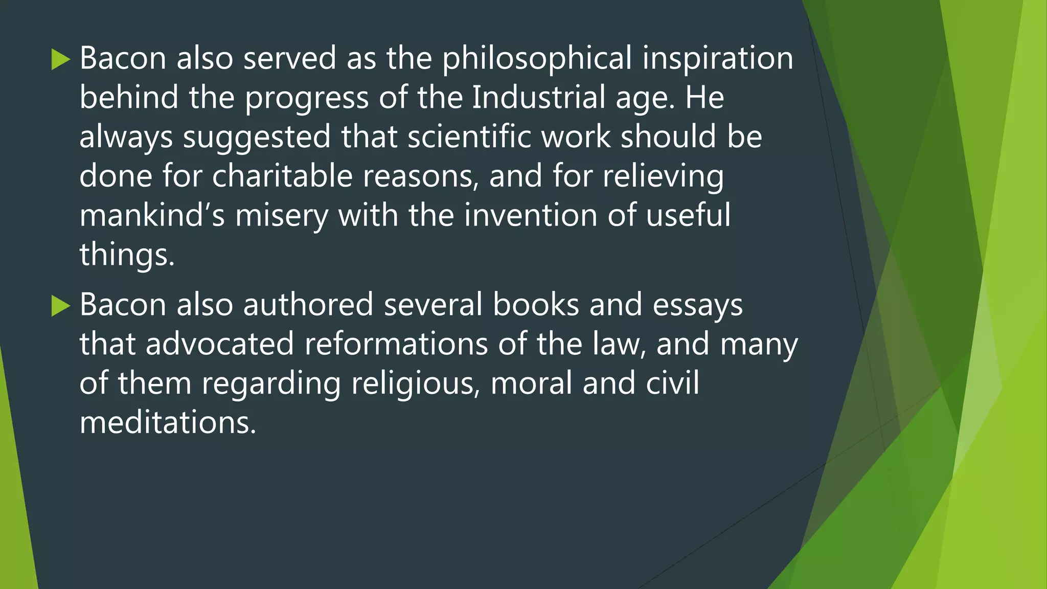  Bacon also served as the philosophical inspiration
behind the progress of the Industrial age. He
always suggested that scientific work should be
done for charitable reasons, and for relieving
mankind’s misery with the invention of useful
things.
 Bacon also authored several books and essays
that advocated reformations of the law, and many
of them regarding religious, moral and civil
meditations.
 