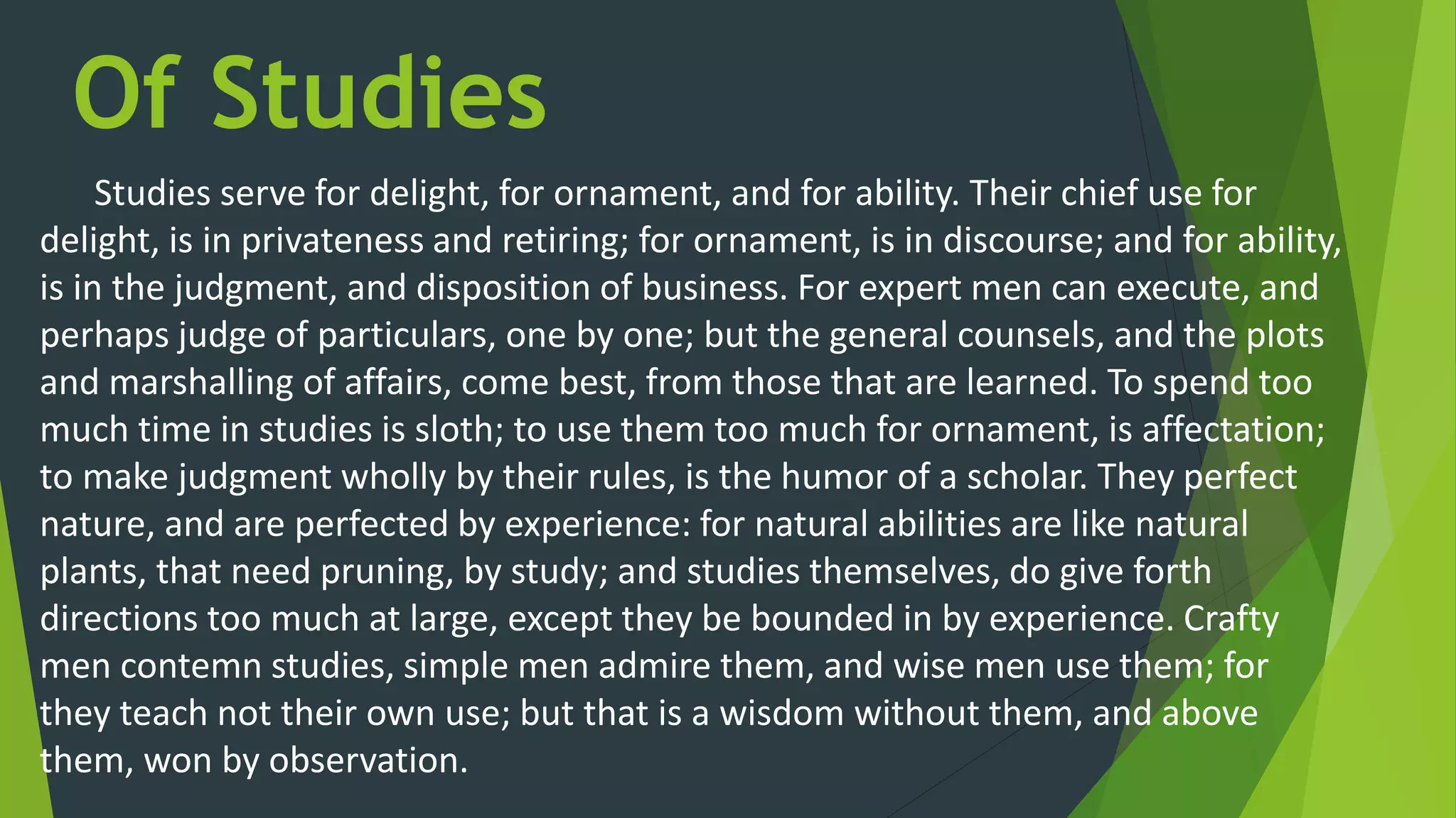 Of Studies
Studies serve for delight, for ornament, and for ability. Their chief use for
delight, is in privateness and retiring; for ornament, is in discourse; and for ability,
is in the judgment, and disposition of business. For expert men can execute, and
perhaps judge of particulars, one by one; but the general counsels, and the plots
and marshalling of affairs, come best, from those that are learned. To spend too
much time in studies is sloth; to use them too much for ornament, is affectation;
to make judgment wholly by their rules, is the humor of a scholar. They perfect
nature, and are perfected by experience: for natural abilities are like natural
plants, that need pruning, by study; and studies themselves, do give forth
directions too much at large, except they be bounded in by experience. Crafty
men contemn studies, simple men admire them, and wise men use them; for
they teach not their own use; but that is a wisdom without them, and above
them, won by observation.
 