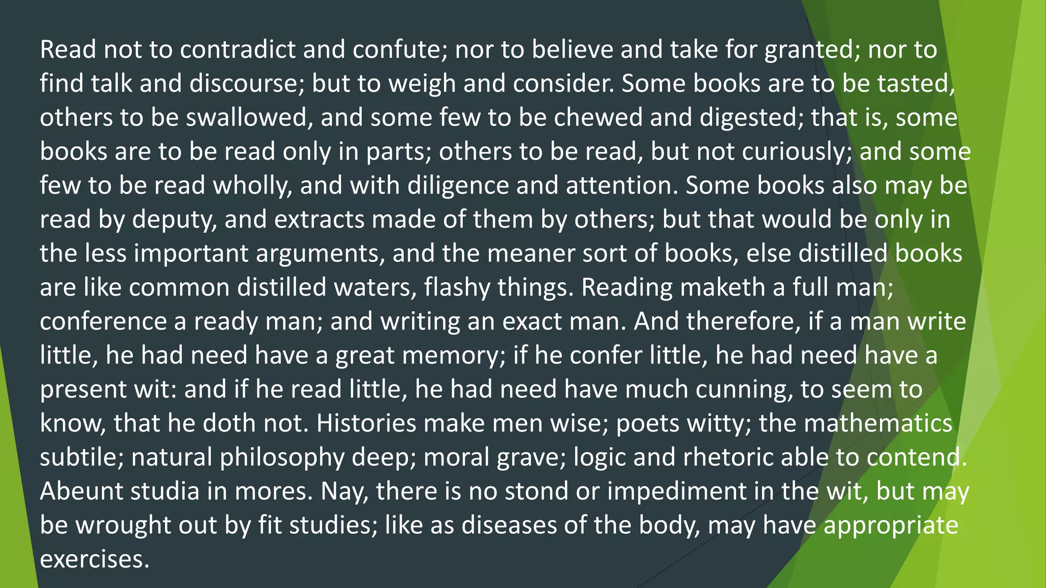 Read not to contradict and confute; nor to believe and take for granted; nor to
find talk and discourse; but to weigh and consider. Some books are to be tasted,
others to be swallowed, and some few to be chewed and digested; that is, some
books are to be read only in parts; others to be read, but not curiously; and some
few to be read wholly, and with diligence and attention. Some books also may be
read by deputy, and extracts made of them by others; but that would be only in
the less important arguments, and the meaner sort of books, else distilled books
are like common distilled waters, flashy things. Reading maketh a full man;
conference a ready man; and writing an exact man. And therefore, if a man write
little, he had need have a great memory; if he confer little, he had need have a
present wit: and if he read little, he had need have much cunning, to seem to
know, that he doth not. Histories make men wise; poets witty; the mathematics
subtile; natural philosophy deep; moral grave; logic and rhetoric able to contend.
Abeunt studia in mores. Nay, there is no stond or impediment in the wit, but may
be wrought out by fit studies; like as diseases of the body, may have appropriate
exercises.
 