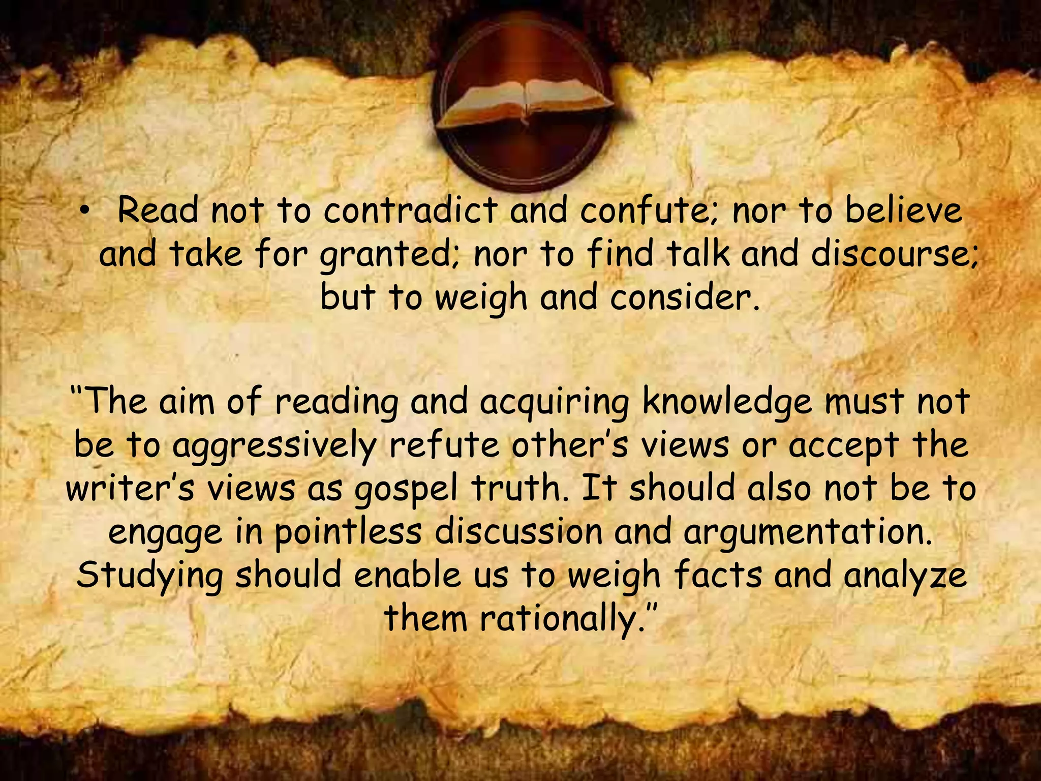 • Read not to contradict and confute; nor to believe
and take for granted; nor to find talk and discourse;
but to weigh and consider.
‘‘The aim of reading and acquiring knowledge must not
be to aggressively refute other’s views or accept the
writer’s views as gospel truth. It should also not be to
engage in pointless discussion and argumentation.
Studying should enable us to weigh facts and analyze
them rationally.’’
 