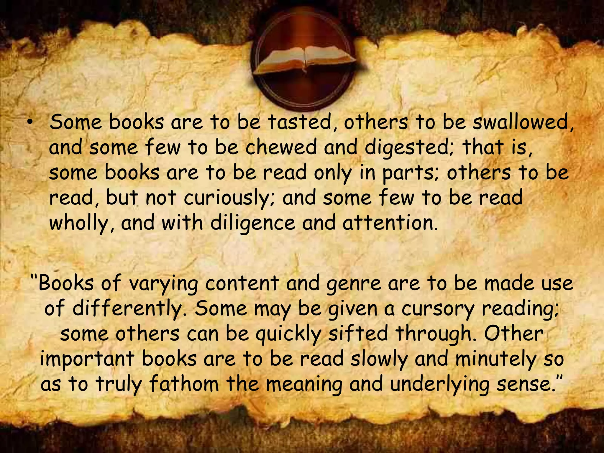 • Some books are to be tasted, others to be swallowed,
and some few to be chewed and digested; that is,
some books are to be read only in parts; others to be
read, but not curiously; and some few to be read
wholly, and with diligence and attention.
‘‘Books of varying content and genre are to be made use
of differently. Some may be given a cursory reading;
some others can be quickly sifted through. Other
important books are to be read slowly and minutely so
as to truly fathom the meaning and underlying sense.’’
 