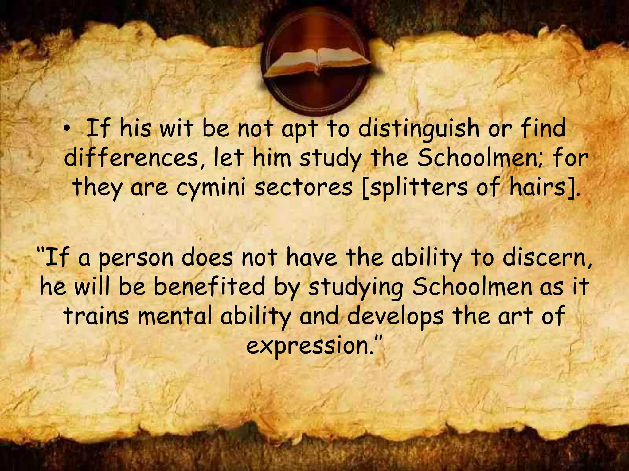 • If his wit be not apt to distinguish or find
differences, let him study the Schoolmen; for
they are cymini sectores [splitters of hairs].
‘‘If a person does not have the ability to discern,
he will be benefited by studying Schoolmen as it
trains mental ability and develops the art of
expression.’’
 