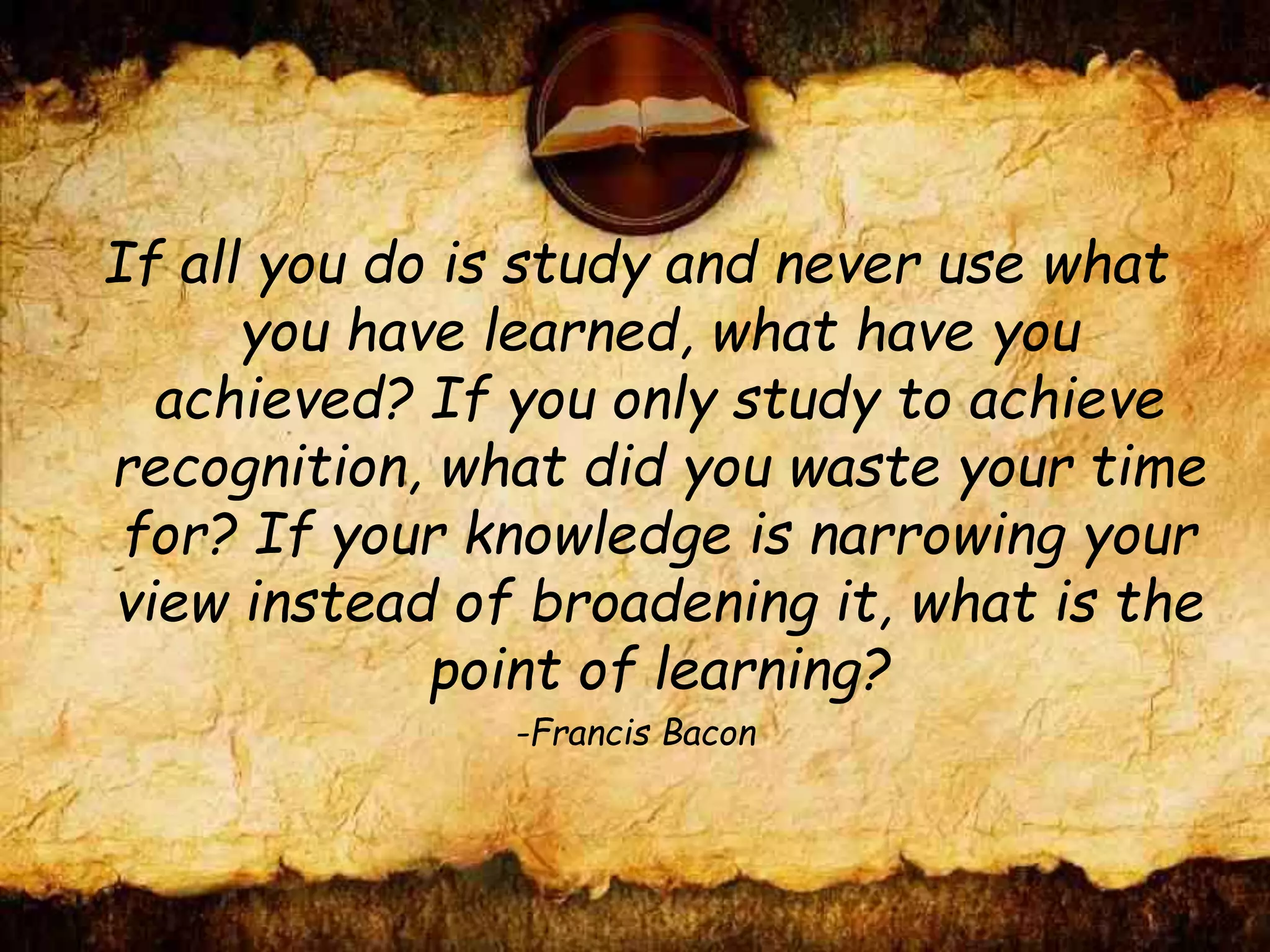 If all you do is study and never use what
you have learned, what have you
achieved? If you only study to achieve
recognition, what did you waste your time
for? If your knowledge is narrowing your
view instead of broadening it, what is the
point of learning?
-Francis Bacon
 