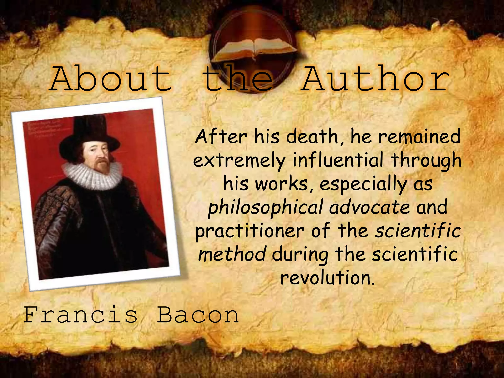 About the Author
After his death, he remained
extremely influential through
his works, especially as
philosophical advocate and
practitioner of the scientific
method during the scientific
revolution.
Francis Bacon
 