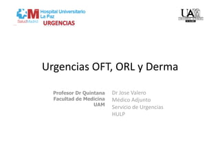 Urgencias OFT, ORL y Derma 

  Profesor Dr Quintana   Dr Jose Valero 
  Facultad de Medicina   Médico Adjunto  
                  UAM
                         Servicio de Urgencias 
                         HULP 
 