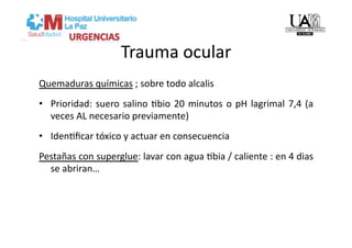 Trauma ocular 
Quemaduras químicas ; sobre todo alcalis 
•  Prioridad:  suero  salino  Vbio  20  minutos  o  pH  lagrimal  7,4  (a 
   veces AL necesario previamente) 
•  IdenVﬁcar tóxico y actuar en consecuencia 
Pestañas con superglue: lavar con agua Vbia / caliente : en 4 dias 
  se abriran… 
 