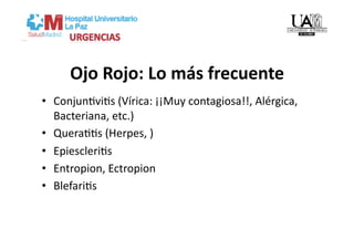 Ojo Rojo: Lo más frecuente 
•  ConjunVviVs (Vírica: ¡¡Muy contagiosa!!, Alérgica, 
   Bacteriana, etc.) 
•  QueraVVs (Herpes, ) 
•  EpiescleriVs 
•  Entropion, Ectropion 
•  BlefariVs 
 