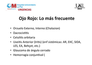Ojo Rojo: Lo más frecuente 
•  Orzuelo Externo, Interno (Chalazion) 
•  DacrocisVVs 
•  CeluliVs orbitaria 
•  UveiVs Anterior (IriVs) (enf sistémicas: AR, EIIC, SIDA, 
   LES, EA, Behçet, etc.) 
•  Glaucoma de ángulo cerrado 
•  Hemorragia conjunVval ( 
 
