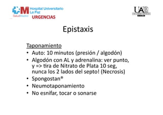 Epistaxis 
Taponamiento 
•  Auto: 10 minutos (presión / algodón) 
•  Algodón con AL y adrenalina: ver punto, 
   y => Vra de Nitrato de Plata 10 seg, 
   nunca los 2 lados del septo! (Necrosis) 
•  Spongostan® 
•  Neumotaponamiento 
•  No esnifar, tocar o sonarse 
 
