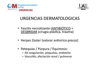 URGENCIAS DERMATOLOGICAS 

•  FasciVs necroVzante (ANTIBIÓTICO + 
   DESBRIDAR (cirugía plásVca, trauma) 

•  Herpes Zoster (valorar anVvirico precoz) 

•  Petequias / Púrpura / Equimosis: 
   –  Alt coagulación, plaquetas, endotelio 
   –  VasculiVs, afectación renal / pulmonar 
 