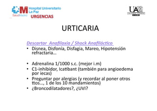 URTICARIA 
Descartar  Anaﬁlaxia / Shock Anaﬁlác=co 
•  Disnea, Disfonía, Disfagia, Mareo, Hipotensión 
   refractaria… 

•  Adrenalina 1/1000 s.c. (mejor i.m) 
•  C1‐inhibidor, IcaVbant (también para angioedema 
   por iecas) 
•  Preguntar por alergias (y recordar al poner otros 
   yos…, 1 de los 10 mandamientos) 
•  ¿Broncodilatadores?, ¿UVI? 
 