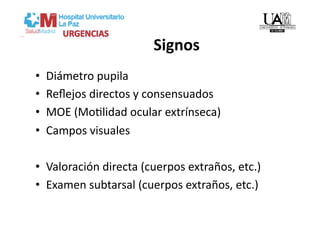 Signos 
•    Diámetro pupila 
•    Reﬂejos directos y consensuados 
•    MOE (MoVlidad ocular extrínseca) 
•    Campos visuales 

•  Valoración directa (cuerpos extraños, etc.) 
•  Examen subtarsal (cuerpos extraños, etc.) 
 