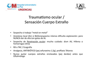 TraumaVsmo ocular /  
                Sensación Cuerpo Extraño 

•  Sospecha si trabajo “metal on metal” 
•  Anestesia  local  (AL)  si  Blefaroespasmo  intenso  diﬁculta  exploración:  pero 
   NUNCA dar de alta con gotas de AL 
•  Sospecha  de  Penetración  ocular:  mucho  cuidado:  dism  AV,  Hifema  o 
   hemorragia vítrea 
•  RX o TAC / Ecograca 
•  Analgesia, ANTIBIÓTICO (pej cefuroxima 1,5g), proﬁlaxis Tétanos 
•  Nunca  quitar  cuerpos  extraños  enclavados  (pej  dardos)  antes  que 
   Ogalmólogo 
 