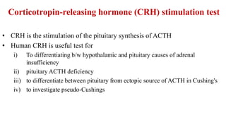 Corticotropin-releasing hormone (CRH) stimulation test
• CRH is the stimulation of the pituitary synthesis of ACTH
• Human CRH is useful test for
i) To differentiating b/w hypothalamic and pituitary causes of adrenal
insufficiency
ii) pituitary ACTH deficiency
iii) to differentiate between pituitary from ectopic source of ACTH in Cushing's
iv) to investigate pseudo-Cushings
 