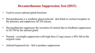 Dexamethasone Suppression Test (DST)
• Used to assess adrenal gland functions
• Dexamethasone is a synthetic glucocorticoid that binds to cortisol receptors in
the pituitary and suppresses ACTH release.
• Dexamethasone suppresses the secretion of cortisol due to feedback suppression
of ACTH by the adrenal gland
• Normal - overnight suppression with high dose (2 mg) causes a 50% fall in the
original value
• Adrenal hyperactivity - fail to produce suppression
 