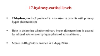 17-hydroxy-cortisol levels
 17-hydroxycortisol produced in excessive in patients with primary
hyper aldosteronism
 Help to determine whether primary hyper aldosteronism is caused
by adrenal adenoma or by hyperplasia of adrenal tissue .
 Men is 3-10μg/24hrs; women is 2 -6 μg/24hrs
 