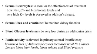 • Serum Electrolytes: to monitor the effectiveness of treatment
Low Na+, Cl- and bicarbonate levels and
very high K+ levels is observed in addison’s disease.
• Serum Urea and creatinine: To monitor kidney function
• Blood Glucose levels may be very low during an addisonian crisis
• Renin activity is elevated in primary adrenal insufficiency
because a lack of Aldosterone causes increased renal Na+ losses.
Lowers blood Na+ levels, blood volume and Blood pressure
 