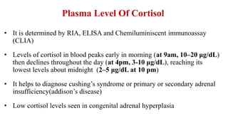 Plasma Level Of Cortisol
• It is determined by RIA, ELISA and Chemiluminiscent immunoassay
(CLIA)
• Levels of cortisol in blood peaks early in morning (at 9am, 10–20 μg/dL)
then declines throughout the day (at 4pm, 3-10 μg/dL), reaching its
lowest levels about midnight (2–5 μg/dL at 10 pm)
• It helps to diagnose cushing’s syndrome or primary or secondary adrenal
insufficiency(addison’s disease)
• Low cortisol levels seen in congenital adrenal hyperplasia
 