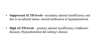 • Suppressed ACTH levels –secondary adrenal insufficiency and
due to an adrenal tumor, steroid medication or hypopituitarism
• High ACTH levels – primary adrenal insufficiency (Addison's
disease), Hypoadrenalism &Cushing’s disease
 