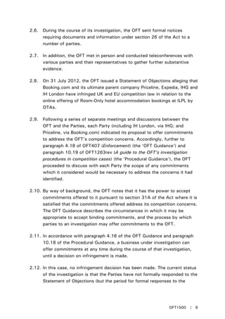 2.6. During the course of its investigation, the OFT sent formal notices
requiring documents and information under section 26 of the Act to a
number of parties.
2.7. In addition, the OFT met in person and conducted teleconferences with
various parties and their representatives to gather further substantive
evidence.
2.8. On 31 July 2012, the OFT issued a Statement of Objections alleging that
Booking.com and its ultimate parent company Priceline, Expedia, IHG and
IH London have infringed UK and EU competition law in relation to the
online offering of Room-Only hotel accommodation bookings at ILPL by
OTAs.
2.9. Following a series of separate meetings and discussions between the
OFT and the Parties, each Party (including IH London, via IHG; and
Priceline, via Booking.com) indicated its proposal to offer commitments
to address the OFT’s competition concerns. Accordingly, further to
paragraph 4.18 of OFT407 (Enforcement) (the ‘OFT Guidance’) and
paragraph 10.19 of OFT1263rev (A guide to the OFT’s investigation
procedures in competition cases) (the ‘Procedural Guidance’), the OFT
proceeded to discuss with each Party the scope of any commitments
which it considered would be necessary to address the concerns it had
identified.
2.10. By way of background, the OFT notes that it has the power to accept
commitments offered to it pursuant to section 31A of the Act where it is
satisfied that the commitments offered address its competition concerns.
The OFT Guidance describes the circumstances in which it may be
appropriate to accept binding commitments, and the process by which
parties to an investigation may offer commitments to the OFT.
2.11. In accordance with paragraph 4.16 of the OFT Guidance and paragraph
10.18 of the Procedural Guidance, a business under investigation can
offer commitments at any time during the course of that investigation,
until a decision on infringement is made.
2.12. In this case, no infringement decision has been made. The current status
of the investigation is that the Parties have not formally responded to the
Statement of Objections (but the period for formal responses to the
OFT1500 | 8
 